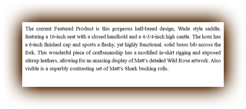 The current Featured Product is this gorgeous half-breed design, Wade style saddle, featuring a 16-inch seat with a closed handhold and a 4-3/4-inch high cantle. The horn has a 6-inch finished cap and sports a flashy, yet highly functional, solid brass bib across the fork. This wonderful piece of craftsmanship has a modified in-skirt rigging and exposed stirrup leathers, allowing for an amazing display of Matt's detailed Wild Rose artwork. Also visible is a superbly contrasting set of Matt's Shark bucking rolls.